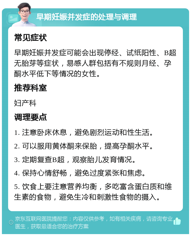 早期妊娠并发症的处理与调理 常见症状 早期妊娠并发症可能会出现停经、试纸阳性、B超无胎芽等症状，易感人群包括有不规则月经、孕酮水平低下等情况的女性。 推荐科室 妇产科 调理要点 1. 注意卧床休息，避免剧烈运动和性生活。 2. 可以服用黄体酮来保胎，提高孕酮水平。 3. 定期复查B超，观察胎儿发育情况。 4. 保持心情舒畅，避免过度紧张和焦虑。 5. 饮食上要注意营养均衡，多吃富含蛋白质和维生素的食物，避免生冷和刺激性食物的摄入。