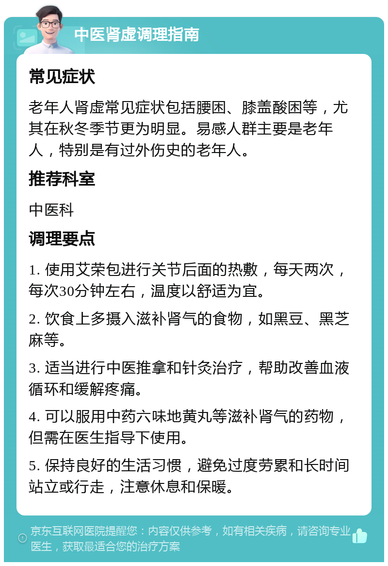 中医肾虚调理指南 常见症状 老年人肾虚常见症状包括腰困、膝盖酸困等，尤其在秋冬季节更为明显。易感人群主要是老年人，特别是有过外伤史的老年人。 推荐科室 中医科 调理要点 1. 使用艾荣包进行关节后面的热敷，每天两次，每次30分钟左右，温度以舒适为宜。 2. 饮食上多摄入滋补肾气的食物，如黑豆、黑芝麻等。 3. 适当进行中医推拿和针灸治疗，帮助改善血液循环和缓解疼痛。 4. 可以服用中药六味地黄丸等滋补肾气的药物，但需在医生指导下使用。 5. 保持良好的生活习惯，避免过度劳累和长时间站立或行走，注意休息和保暖。