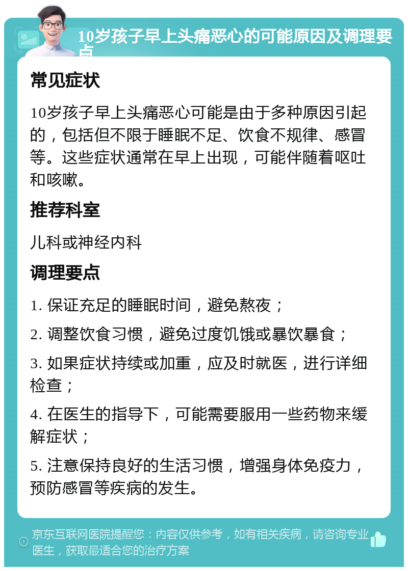 10岁孩子早上头痛恶心的可能原因及调理要点 常见症状 10岁孩子早上头痛恶心可能是由于多种原因引起的，包括但不限于睡眠不足、饮食不规律、感冒等。这些症状通常在早上出现，可能伴随着呕吐和咳嗽。 推荐科室 儿科或神经内科 调理要点 1. 保证充足的睡眠时间，避免熬夜； 2. 调整饮食习惯，避免过度饥饿或暴饮暴食； 3. 如果症状持续或加重，应及时就医，进行详细检查； 4. 在医生的指导下，可能需要服用一些药物来缓解症状； 5. 注意保持良好的生活习惯，增强身体免疫力，预防感冒等疾病的发生。