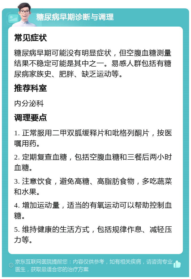 糖尿病早期诊断与调理 常见症状 糖尿病早期可能没有明显症状，但空腹血糖测量结果不稳定可能是其中之一。易感人群包括有糖尿病家族史、肥胖、缺乏运动等。 推荐科室 内分泌科 调理要点 1. 正常服用二甲双胍缓释片和吡格列酮片，按医嘱用药。 2. 定期复查血糖，包括空腹血糖和三餐后两小时血糖。 3. 注意饮食，避免高糖、高脂肪食物，多吃蔬菜和水果。 4. 增加运动量，适当的有氧运动可以帮助控制血糖。 5. 维持健康的生活方式，包括规律作息、减轻压力等。