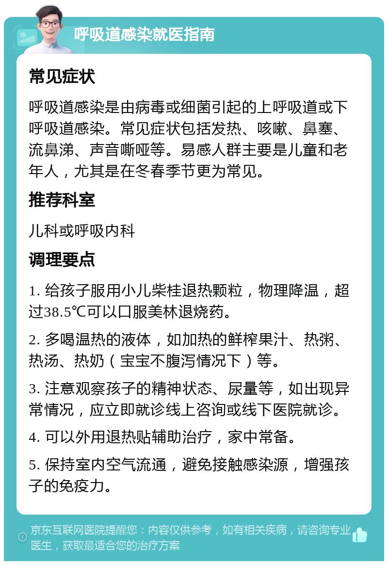 呼吸道感染就医指南 常见症状 呼吸道感染是由病毒或细菌引起的上呼吸道或下呼吸道感染。常见症状包括发热、咳嗽、鼻塞、流鼻涕、声音嘶哑等。易感人群主要是儿童和老年人，尤其是在冬春季节更为常见。 推荐科室 儿科或呼吸内科 调理要点 1. 给孩子服用小儿柴桂退热颗粒，物理降温，超过38.5℃可以口服美林退烧药。 2. 多喝温热的液体，如加热的鲜榨果汁、热粥、热汤、热奶（宝宝不腹泻情况下）等。 3. 注意观察孩子的精神状态、尿量等，如出现异常情况，应立即就诊线上咨询或线下医院就诊。 4. 可以外用退热贴辅助治疗，家中常备。 5. 保持室内空气流通，避免接触感染源，增强孩子的免疫力。