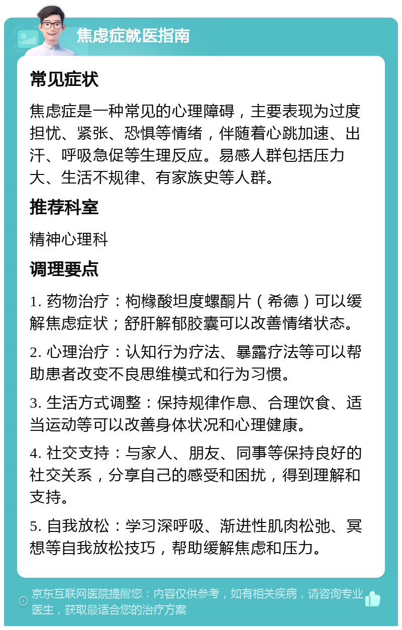 焦虑症就医指南 常见症状 焦虑症是一种常见的心理障碍，主要表现为过度担忧、紧张、恐惧等情绪，伴随着心跳加速、出汗、呼吸急促等生理反应。易感人群包括压力大、生活不规律、有家族史等人群。 推荐科室 精神心理科 调理要点 1. 药物治疗：枸橼酸坦度螺酮片（希德）可以缓解焦虑症状；舒肝解郁胶囊可以改善情绪状态。 2. 心理治疗：认知行为疗法、暴露疗法等可以帮助患者改变不良思维模式和行为习惯。 3. 生活方式调整：保持规律作息、合理饮食、适当运动等可以改善身体状况和心理健康。 4. 社交支持：与家人、朋友、同事等保持良好的社交关系，分享自己的感受和困扰，得到理解和支持。 5. 自我放松：学习深呼吸、渐进性肌肉松弛、冥想等自我放松技巧，帮助缓解焦虑和压力。