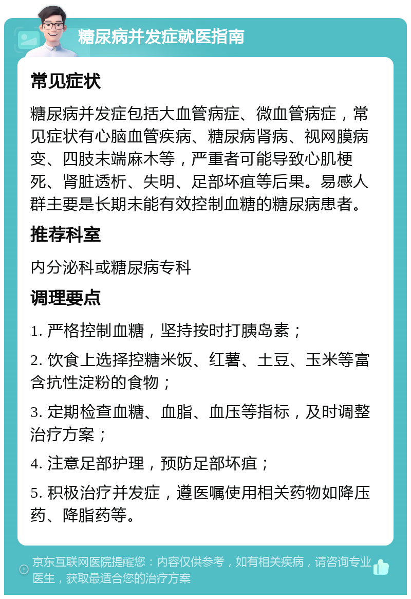 糖尿病并发症就医指南 常见症状 糖尿病并发症包括大血管病症、微血管病症，常见症状有心脑血管疾病、糖尿病肾病、视网膜病变、四肢末端麻木等，严重者可能导致心肌梗死、肾脏透析、失明、足部坏疽等后果。易感人群主要是长期未能有效控制血糖的糖尿病患者。 推荐科室 内分泌科或糖尿病专科 调理要点 1. 严格控制血糖，坚持按时打胰岛素； 2. 饮食上选择控糖米饭、红薯、土豆、玉米等富含抗性淀粉的食物； 3. 定期检查血糖、血脂、血压等指标，及时调整治疗方案； 4. 注意足部护理，预防足部坏疽； 5. 积极治疗并发症，遵医嘱使用相关药物如降压药、降脂药等。