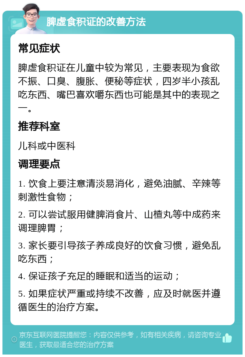 脾虚食积证的改善方法 常见症状 脾虚食积证在儿童中较为常见，主要表现为食欲不振、口臭、腹胀、便秘等症状，四岁半小孩乱吃东西、嘴巴喜欢嚼东西也可能是其中的表现之一。 推荐科室 儿科或中医科 调理要点 1. 饮食上要注意清淡易消化，避免油腻、辛辣等刺激性食物； 2. 可以尝试服用健脾消食片、山楂丸等中成药来调理脾胃； 3. 家长要引导孩子养成良好的饮食习惯，避免乱吃东西； 4. 保证孩子充足的睡眠和适当的运动； 5. 如果症状严重或持续不改善，应及时就医并遵循医生的治疗方案。