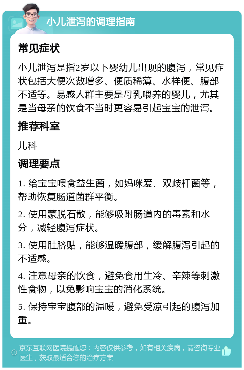 小儿泄泻的调理指南 常见症状 小儿泄泻是指2岁以下婴幼儿出现的腹泻，常见症状包括大便次数增多、便质稀薄、水样便、腹部不适等。易感人群主要是母乳喂养的婴儿，尤其是当母亲的饮食不当时更容易引起宝宝的泄泻。 推荐科室 儿科 调理要点 1. 给宝宝喂食益生菌，如妈咪爱、双歧杆菌等，帮助恢复肠道菌群平衡。 2. 使用蒙脱石散，能够吸附肠道内的毒素和水分，减轻腹泻症状。 3. 使用肚脐贴，能够温暖腹部，缓解腹泻引起的不适感。 4. 注意母亲的饮食，避免食用生冷、辛辣等刺激性食物，以免影响宝宝的消化系统。 5. 保持宝宝腹部的温暖，避免受凉引起的腹泻加重。