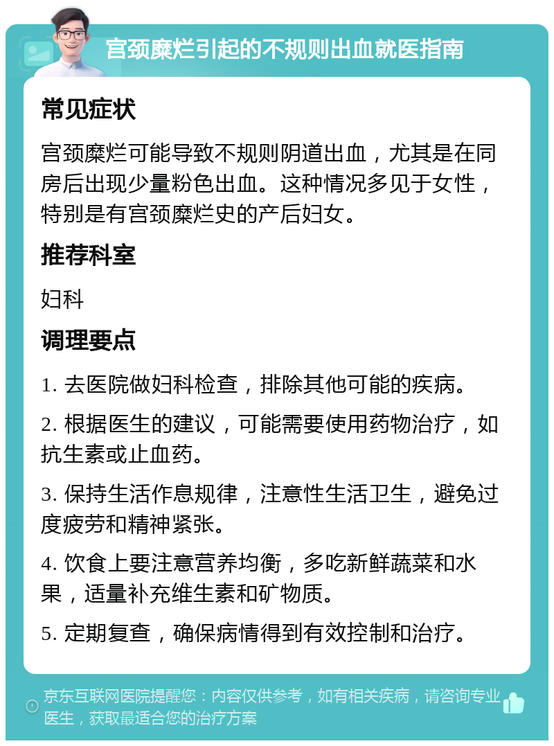 宫颈糜烂引起的不规则出血就医指南 常见症状 宫颈糜烂可能导致不规则阴道出血，尤其是在同房后出现少量粉色出血。这种情况多见于女性，特别是有宫颈糜烂史的产后妇女。 推荐科室 妇科 调理要点 1. 去医院做妇科检查，排除其他可能的疾病。 2. 根据医生的建议，可能需要使用药物治疗，如抗生素或止血药。 3. 保持生活作息规律，注意性生活卫生，避免过度疲劳和精神紧张。 4. 饮食上要注意营养均衡，多吃新鲜蔬菜和水果，适量补充维生素和矿物质。 5. 定期复查，确保病情得到有效控制和治疗。