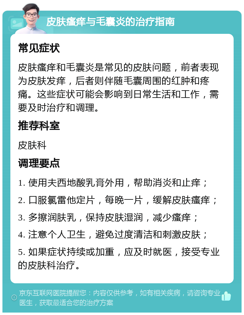 皮肤瘙痒与毛囊炎的治疗指南 常见症状 皮肤瘙痒和毛囊炎是常见的皮肤问题，前者表现为皮肤发痒，后者则伴随毛囊周围的红肿和疼痛。这些症状可能会影响到日常生活和工作，需要及时治疗和调理。 推荐科室 皮肤科 调理要点 1. 使用夫西地酸乳膏外用，帮助消炎和止痒； 2. 口服氯雷他定片，每晚一片，缓解皮肤瘙痒； 3. 多擦润肤乳，保持皮肤湿润，减少瘙痒； 4. 注意个人卫生，避免过度清洁和刺激皮肤； 5. 如果症状持续或加重，应及时就医，接受专业的皮肤科治疗。