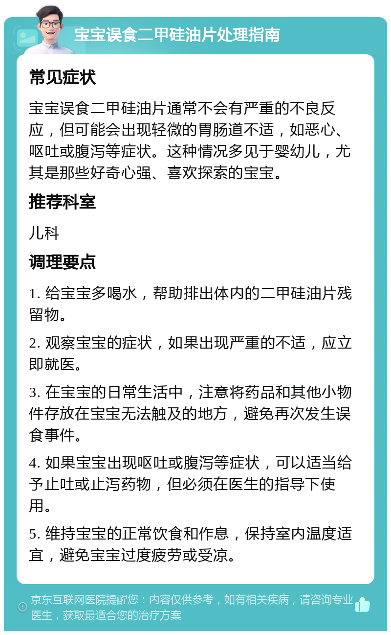 宝宝误食二甲硅油片处理指南 常见症状 宝宝误食二甲硅油片通常不会有严重的不良反应，但可能会出现轻微的胃肠道不适，如恶心、呕吐或腹泻等症状。这种情况多见于婴幼儿，尤其是那些好奇心强、喜欢探索的宝宝。 推荐科室 儿科 调理要点 1. 给宝宝多喝水，帮助排出体内的二甲硅油片残留物。 2. 观察宝宝的症状，如果出现严重的不适，应立即就医。 3. 在宝宝的日常生活中，注意将药品和其他小物件存放在宝宝无法触及的地方，避免再次发生误食事件。 4. 如果宝宝出现呕吐或腹泻等症状，可以适当给予止吐或止泻药物，但必须在医生的指导下使用。 5. 维持宝宝的正常饮食和作息，保持室内温度适宜，避免宝宝过度疲劳或受凉。