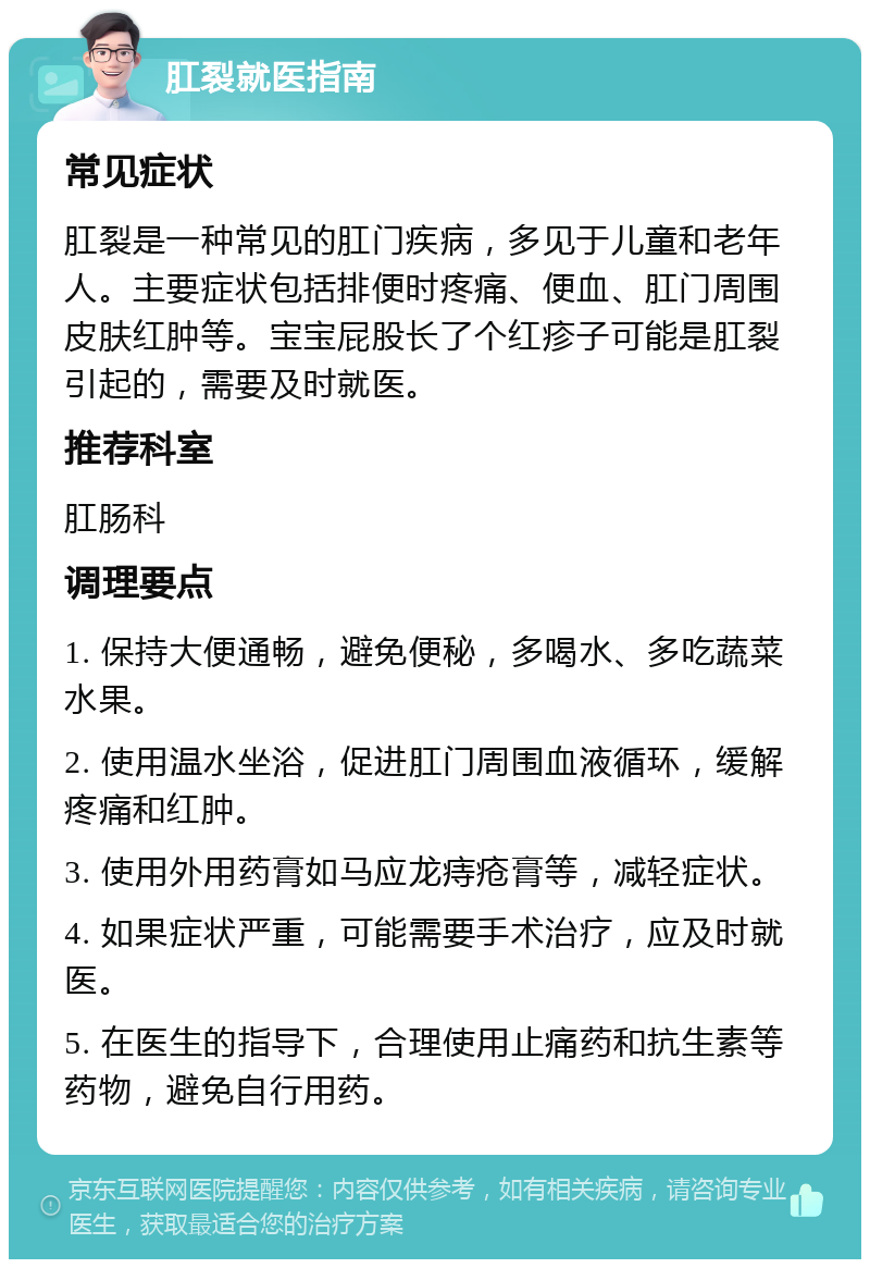 肛裂就医指南 常见症状 肛裂是一种常见的肛门疾病，多见于儿童和老年人。主要症状包括排便时疼痛、便血、肛门周围皮肤红肿等。宝宝屁股长了个红疹子可能是肛裂引起的，需要及时就医。 推荐科室 肛肠科 调理要点 1. 保持大便通畅，避免便秘，多喝水、多吃蔬菜水果。 2. 使用温水坐浴，促进肛门周围血液循环，缓解疼痛和红肿。 3. 使用外用药膏如马应龙痔疮膏等，减轻症状。 4. 如果症状严重，可能需要手术治疗，应及时就医。 5. 在医生的指导下，合理使用止痛药和抗生素等药物，避免自行用药。