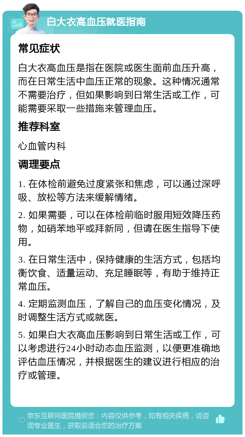 白大衣高血压就医指南 常见症状 白大衣高血压是指在医院或医生面前血压升高，而在日常生活中血压正常的现象。这种情况通常不需要治疗，但如果影响到日常生活或工作，可能需要采取一些措施来管理血压。 推荐科室 心血管内科 调理要点 1. 在体检前避免过度紧张和焦虑，可以通过深呼吸、放松等方法来缓解情绪。 2. 如果需要，可以在体检前临时服用短效降压药物，如硝苯地平或拜新同，但请在医生指导下使用。 3. 在日常生活中，保持健康的生活方式，包括均衡饮食、适量运动、充足睡眠等，有助于维持正常血压。 4. 定期监测血压，了解自己的血压变化情况，及时调整生活方式或就医。 5. 如果白大衣高血压影响到日常生活或工作，可以考虑进行24小时动态血压监测，以便更准确地评估血压情况，并根据医生的建议进行相应的治疗或管理。