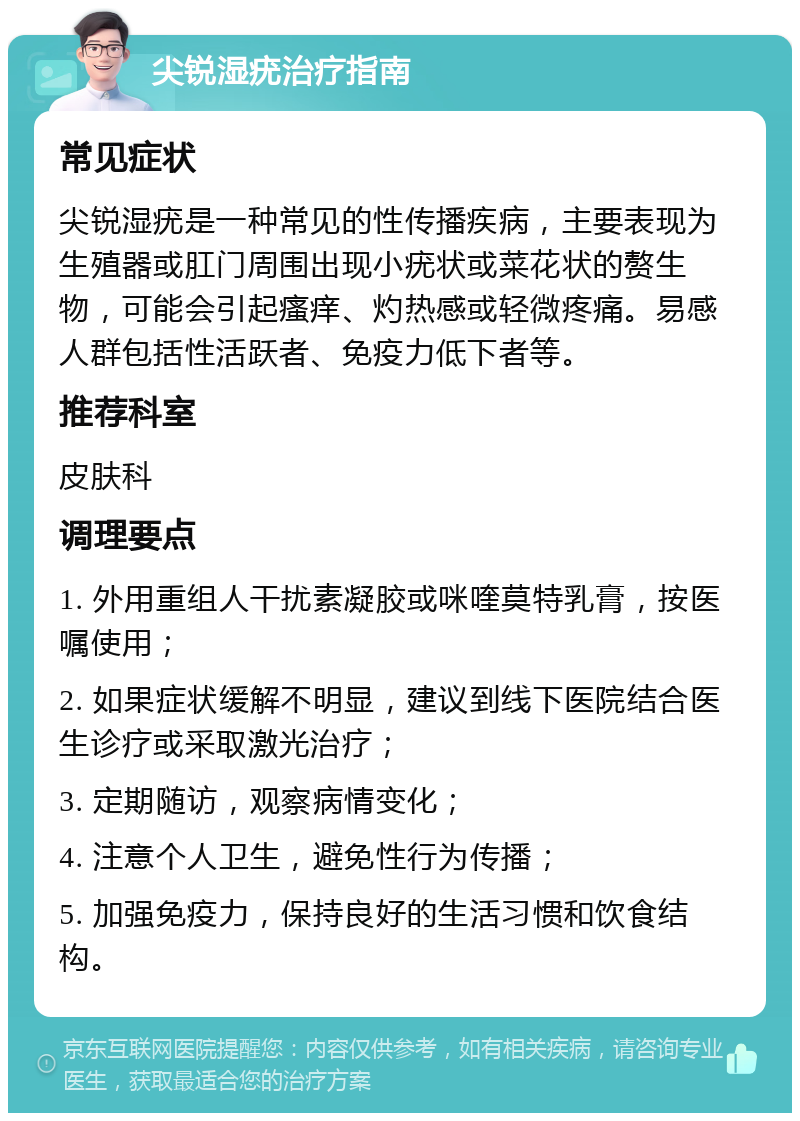 尖锐湿疣治疗指南 常见症状 尖锐湿疣是一种常见的性传播疾病，主要表现为生殖器或肛门周围出现小疣状或菜花状的赘生物，可能会引起瘙痒、灼热感或轻微疼痛。易感人群包括性活跃者、免疫力低下者等。 推荐科室 皮肤科 调理要点 1. 外用重组人干扰素凝胶或咪喹莫特乳膏，按医嘱使用； 2. 如果症状缓解不明显，建议到线下医院结合医生诊疗或采取激光治疗； 3. 定期随访，观察病情变化； 4. 注意个人卫生，避免性行为传播； 5. 加强免疫力，保持良好的生活习惯和饮食结构。