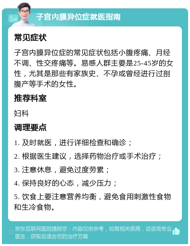 子宫内膜异位症就医指南 常见症状 子宫内膜异位症的常见症状包括小腹疼痛、月经不调、性交疼痛等。易感人群主要是25-45岁的女性，尤其是那些有家族史、不孕或曾经进行过剖腹产等手术的女性。 推荐科室 妇科 调理要点 1. 及时就医，进行详细检查和确诊； 2. 根据医生建议，选择药物治疗或手术治疗； 3. 注意休息，避免过度劳累； 4. 保持良好的心态，减少压力； 5. 饮食上要注意营养均衡，避免食用刺激性食物和生冷食物。