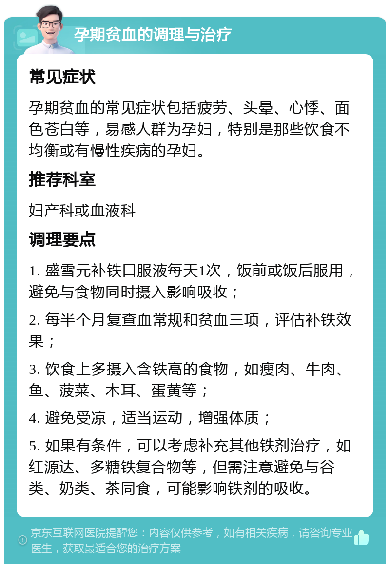 孕期贫血的调理与治疗 常见症状 孕期贫血的常见症状包括疲劳、头晕、心悸、面色苍白等，易感人群为孕妇，特别是那些饮食不均衡或有慢性疾病的孕妇。 推荐科室 妇产科或血液科 调理要点 1. 盛雪元补铁口服液每天1次，饭前或饭后服用，避免与食物同时摄入影响吸收； 2. 每半个月复查血常规和贫血三项，评估补铁效果； 3. 饮食上多摄入含铁高的食物，如瘦肉、牛肉、鱼、菠菜、木耳、蛋黄等； 4. 避免受凉，适当运动，增强体质； 5. 如果有条件，可以考虑补充其他铁剂治疗，如红源达、多糖铁复合物等，但需注意避免与谷类、奶类、茶同食，可能影响铁剂的吸收。