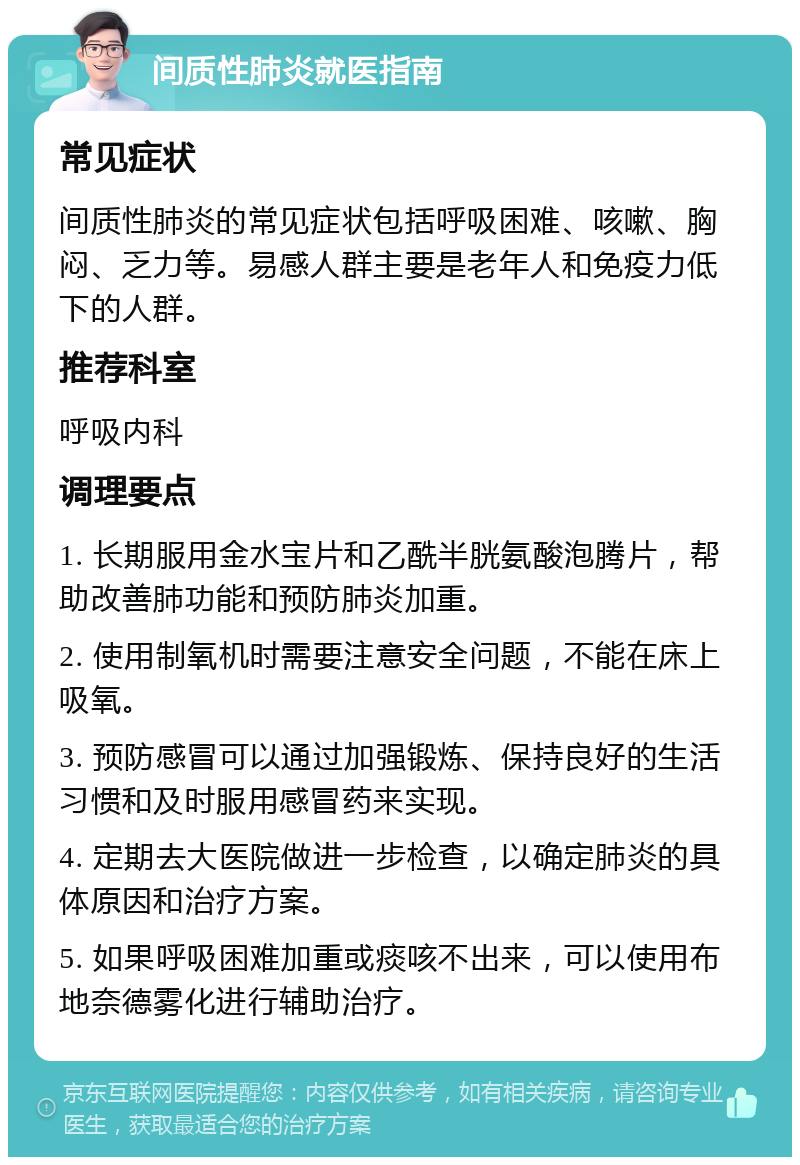 间质性肺炎就医指南 常见症状 间质性肺炎的常见症状包括呼吸困难、咳嗽、胸闷、乏力等。易感人群主要是老年人和免疫力低下的人群。 推荐科室 呼吸内科 调理要点 1. 长期服用金水宝片和乙酰半胱氨酸泡腾片，帮助改善肺功能和预防肺炎加重。 2. 使用制氧机时需要注意安全问题，不能在床上吸氧。 3. 预防感冒可以通过加强锻炼、保持良好的生活习惯和及时服用感冒药来实现。 4. 定期去大医院做进一步检查，以确定肺炎的具体原因和治疗方案。 5. 如果呼吸困难加重或痰咳不出来，可以使用布地奈德雾化进行辅助治疗。