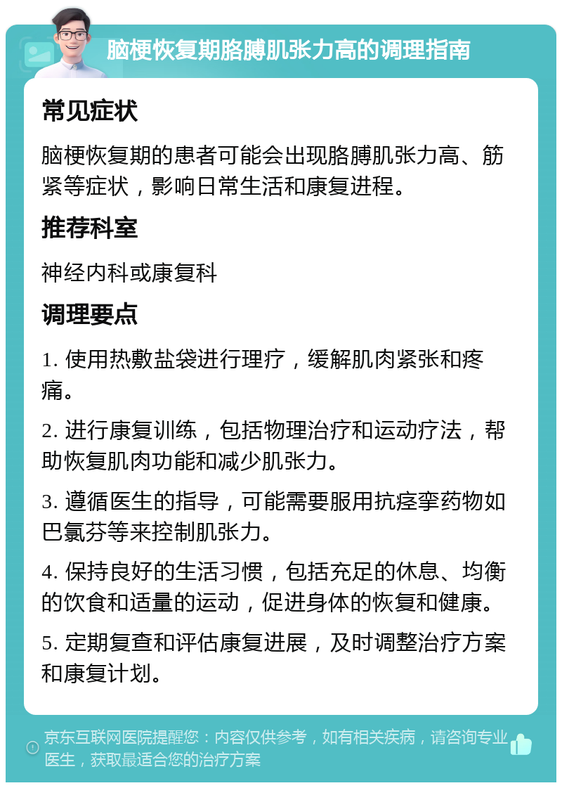 脑梗恢复期胳膊肌张力高的调理指南 常见症状 脑梗恢复期的患者可能会出现胳膊肌张力高、筋紧等症状，影响日常生活和康复进程。 推荐科室 神经内科或康复科 调理要点 1. 使用热敷盐袋进行理疗，缓解肌肉紧张和疼痛。 2. 进行康复训练，包括物理治疗和运动疗法，帮助恢复肌肉功能和减少肌张力。 3. 遵循医生的指导，可能需要服用抗痉挛药物如巴氯芬等来控制肌张力。 4. 保持良好的生活习惯，包括充足的休息、均衡的饮食和适量的运动，促进身体的恢复和健康。 5. 定期复查和评估康复进展，及时调整治疗方案和康复计划。