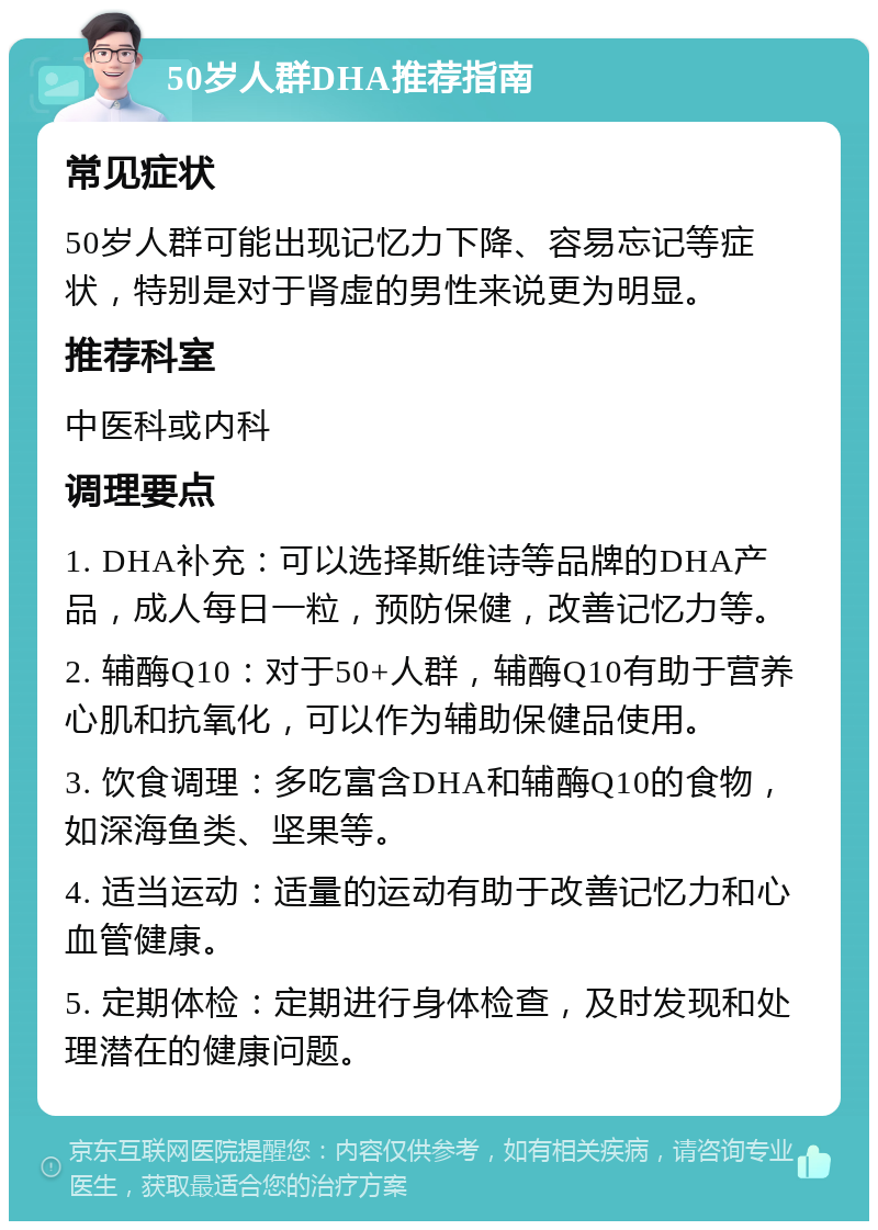 50岁人群DHA推荐指南 常见症状 50岁人群可能出现记忆力下降、容易忘记等症状，特别是对于肾虚的男性来说更为明显。 推荐科室 中医科或内科 调理要点 1. DHA补充：可以选择斯维诗等品牌的DHA产品，成人每日一粒，预防保健，改善记忆力等。 2. 辅酶Q10：对于50+人群，辅酶Q10有助于营养心肌和抗氧化，可以作为辅助保健品使用。 3. 饮食调理：多吃富含DHA和辅酶Q10的食物，如深海鱼类、坚果等。 4. 适当运动：适量的运动有助于改善记忆力和心血管健康。 5. 定期体检：定期进行身体检查，及时发现和处理潜在的健康问题。