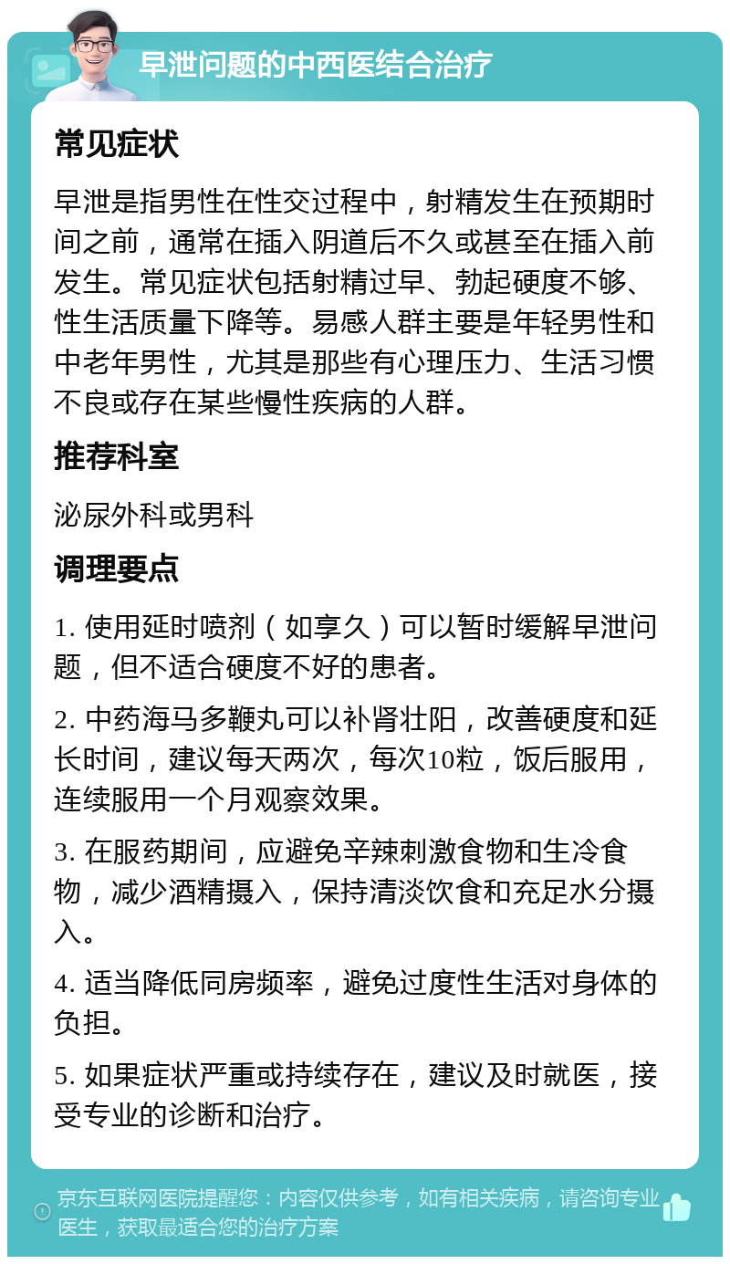 早泄问题的中西医结合治疗 常见症状 早泄是指男性在性交过程中，射精发生在预期时间之前，通常在插入阴道后不久或甚至在插入前发生。常见症状包括射精过早、勃起硬度不够、性生活质量下降等。易感人群主要是年轻男性和中老年男性，尤其是那些有心理压力、生活习惯不良或存在某些慢性疾病的人群。 推荐科室 泌尿外科或男科 调理要点 1. 使用延时喷剂（如享久）可以暂时缓解早泄问题，但不适合硬度不好的患者。 2. 中药海马多鞭丸可以补肾壮阳，改善硬度和延长时间，建议每天两次，每次10粒，饭后服用，连续服用一个月观察效果。 3. 在服药期间，应避免辛辣刺激食物和生冷食物，减少酒精摄入，保持清淡饮食和充足水分摄入。 4. 适当降低同房频率，避免过度性生活对身体的负担。 5. 如果症状严重或持续存在，建议及时就医，接受专业的诊断和治疗。