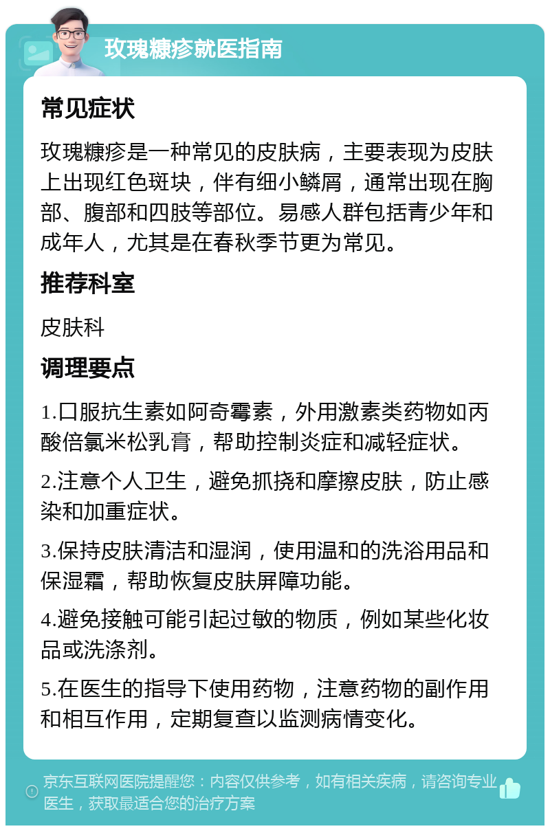 玫瑰糠疹就医指南 常见症状 玫瑰糠疹是一种常见的皮肤病，主要表现为皮肤上出现红色斑块，伴有细小鳞屑，通常出现在胸部、腹部和四肢等部位。易感人群包括青少年和成年人，尤其是在春秋季节更为常见。 推荐科室 皮肤科 调理要点 1.口服抗生素如阿奇霉素，外用激素类药物如丙酸倍氯米松乳膏，帮助控制炎症和减轻症状。 2.注意个人卫生，避免抓挠和摩擦皮肤，防止感染和加重症状。 3.保持皮肤清洁和湿润，使用温和的洗浴用品和保湿霜，帮助恢复皮肤屏障功能。 4.避免接触可能引起过敏的物质，例如某些化妆品或洗涤剂。 5.在医生的指导下使用药物，注意药物的副作用和相互作用，定期复查以监测病情变化。