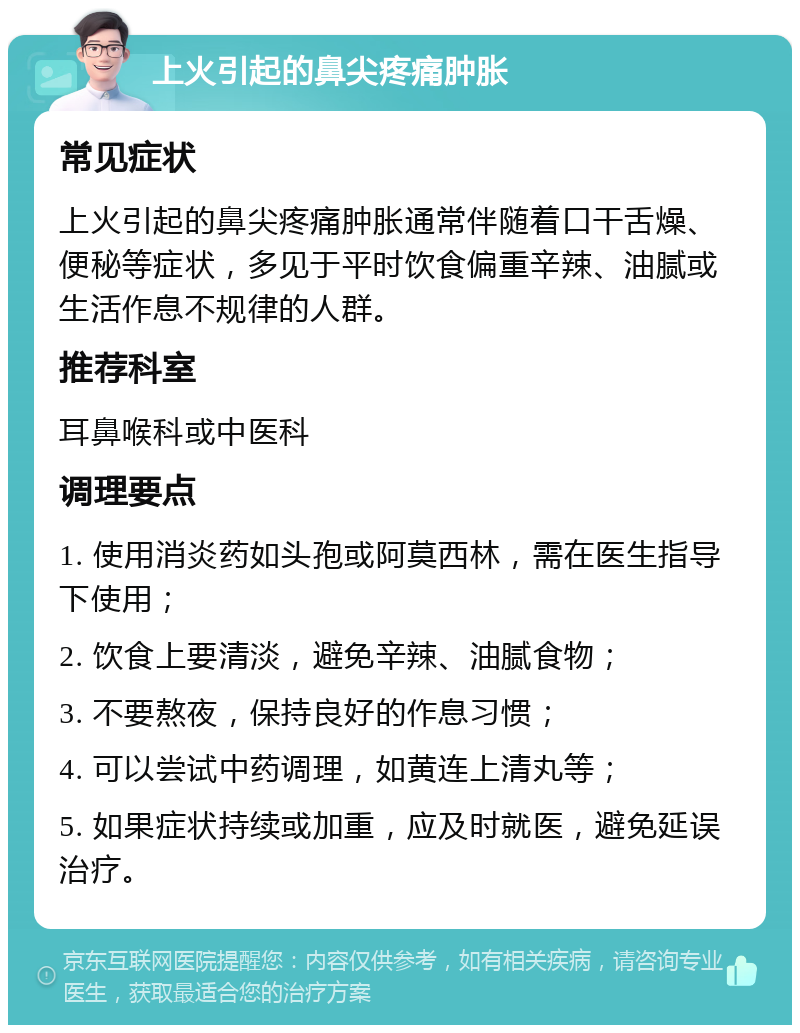 上火引起的鼻尖疼痛肿胀 常见症状 上火引起的鼻尖疼痛肿胀通常伴随着口干舌燥、便秘等症状，多见于平时饮食偏重辛辣、油腻或生活作息不规律的人群。 推荐科室 耳鼻喉科或中医科 调理要点 1. 使用消炎药如头孢或阿莫西林，需在医生指导下使用； 2. 饮食上要清淡，避免辛辣、油腻食物； 3. 不要熬夜，保持良好的作息习惯； 4. 可以尝试中药调理，如黄连上清丸等； 5. 如果症状持续或加重，应及时就医，避免延误治疗。