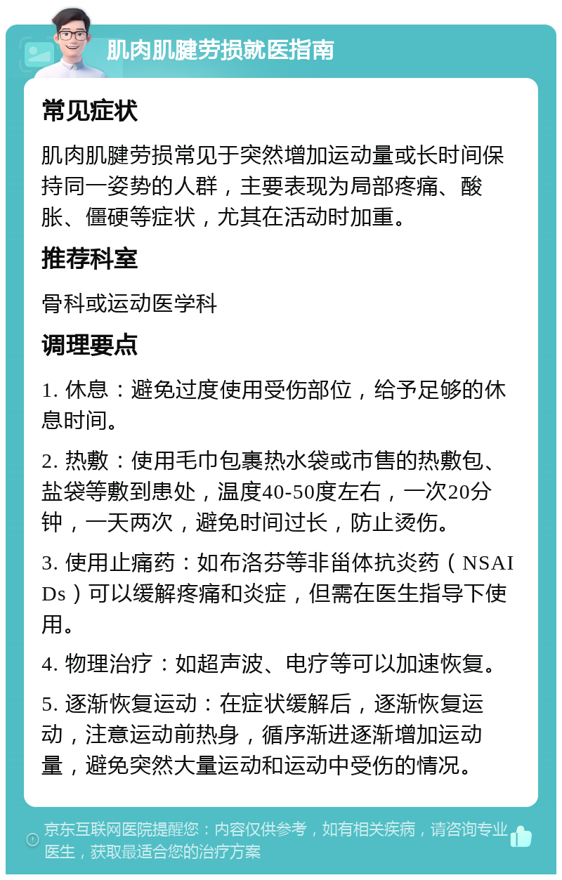 肌肉肌腱劳损就医指南 常见症状 肌肉肌腱劳损常见于突然增加运动量或长时间保持同一姿势的人群，主要表现为局部疼痛、酸胀、僵硬等症状，尤其在活动时加重。 推荐科室 骨科或运动医学科 调理要点 1. 休息：避免过度使用受伤部位，给予足够的休息时间。 2. 热敷：使用毛巾包裹热水袋或市售的热敷包、盐袋等敷到患处，温度40-50度左右，一次20分钟，一天两次，避免时间过长，防止烫伤。 3. 使用止痛药：如布洛芬等非甾体抗炎药（NSAIDs）可以缓解疼痛和炎症，但需在医生指导下使用。 4. 物理治疗：如超声波、电疗等可以加速恢复。 5. 逐渐恢复运动：在症状缓解后，逐渐恢复运动，注意运动前热身，循序渐进逐渐增加运动量，避免突然大量运动和运动中受伤的情况。