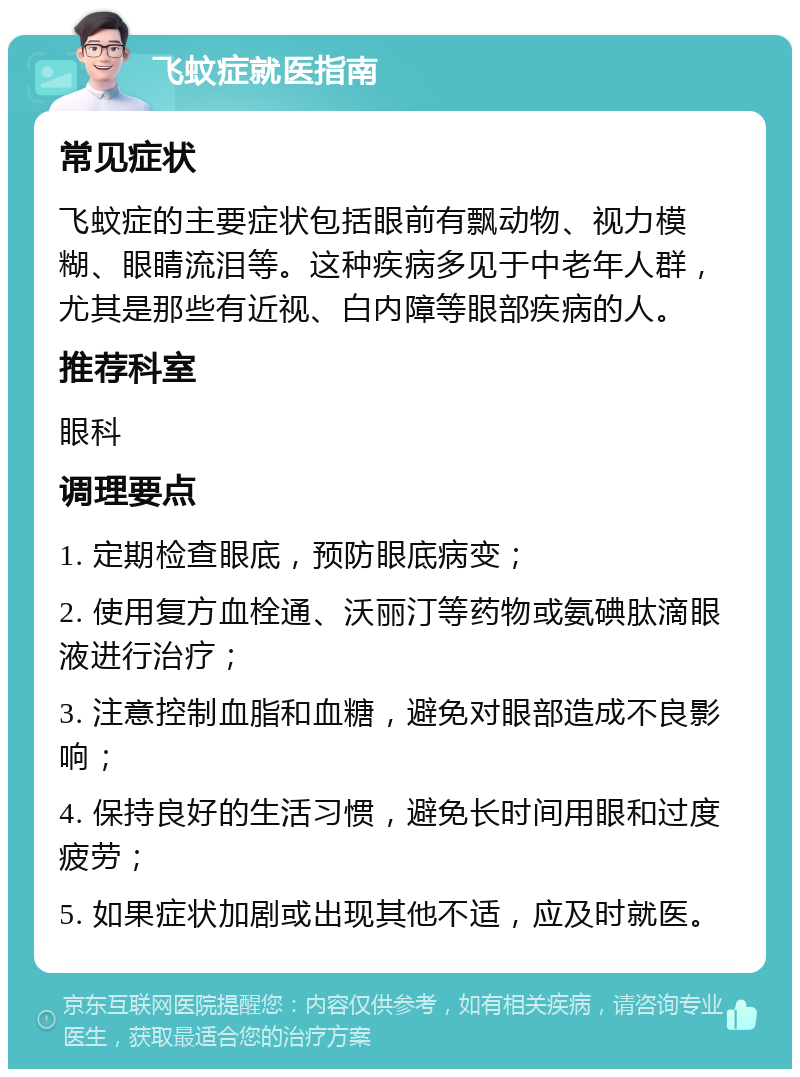 飞蚊症就医指南 常见症状 飞蚊症的主要症状包括眼前有飘动物、视力模糊、眼睛流泪等。这种疾病多见于中老年人群，尤其是那些有近视、白内障等眼部疾病的人。 推荐科室 眼科 调理要点 1. 定期检查眼底，预防眼底病变； 2. 使用复方血栓通、沃丽汀等药物或氨碘肽滴眼液进行治疗； 3. 注意控制血脂和血糖，避免对眼部造成不良影响； 4. 保持良好的生活习惯，避免长时间用眼和过度疲劳； 5. 如果症状加剧或出现其他不适，应及时就医。