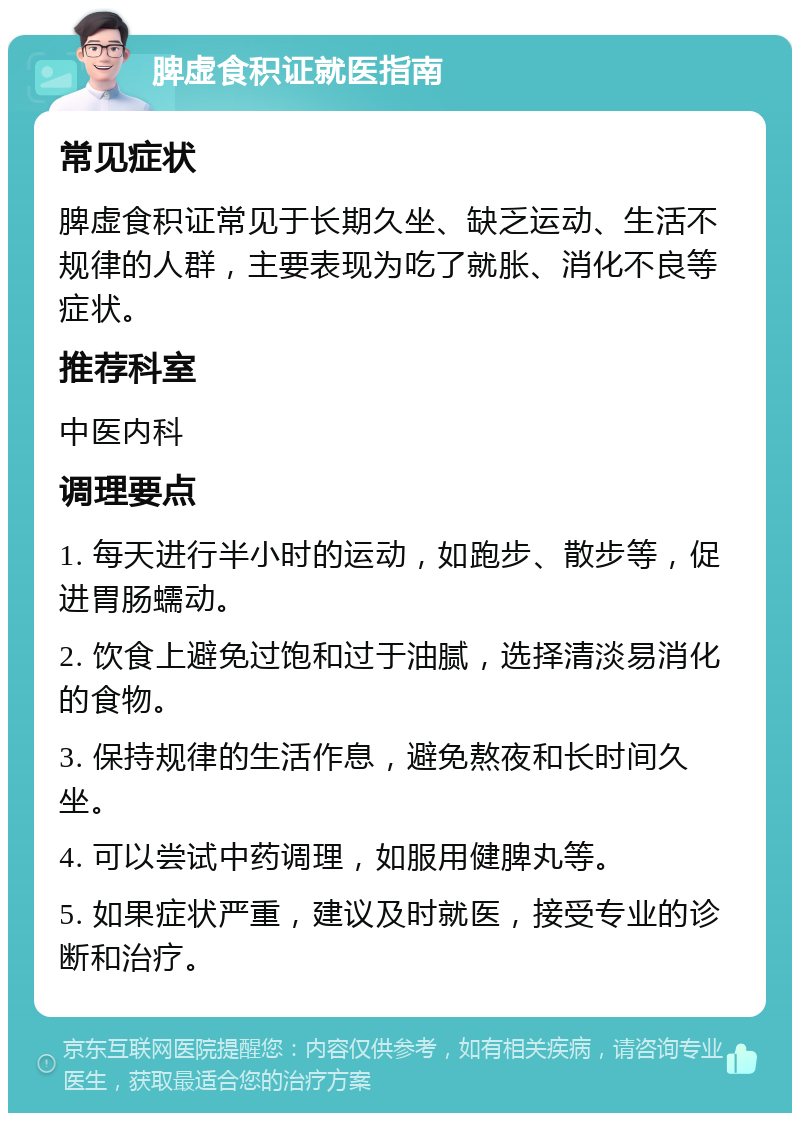 脾虚食积证就医指南 常见症状 脾虚食积证常见于长期久坐、缺乏运动、生活不规律的人群，主要表现为吃了就胀、消化不良等症状。 推荐科室 中医内科 调理要点 1. 每天进行半小时的运动，如跑步、散步等，促进胃肠蠕动。 2. 饮食上避免过饱和过于油腻，选择清淡易消化的食物。 3. 保持规律的生活作息，避免熬夜和长时间久坐。 4. 可以尝试中药调理，如服用健脾丸等。 5. 如果症状严重，建议及时就医，接受专业的诊断和治疗。