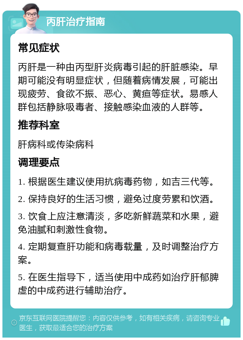 丙肝治疗指南 常见症状 丙肝是一种由丙型肝炎病毒引起的肝脏感染。早期可能没有明显症状，但随着病情发展，可能出现疲劳、食欲不振、恶心、黄疸等症状。易感人群包括静脉吸毒者、接触感染血液的人群等。 推荐科室 肝病科或传染病科 调理要点 1. 根据医生建议使用抗病毒药物，如吉三代等。 2. 保持良好的生活习惯，避免过度劳累和饮酒。 3. 饮食上应注意清淡，多吃新鲜蔬菜和水果，避免油腻和刺激性食物。 4. 定期复查肝功能和病毒载量，及时调整治疗方案。 5. 在医生指导下，适当使用中成药如治疗肝郁脾虚的中成药进行辅助治疗。