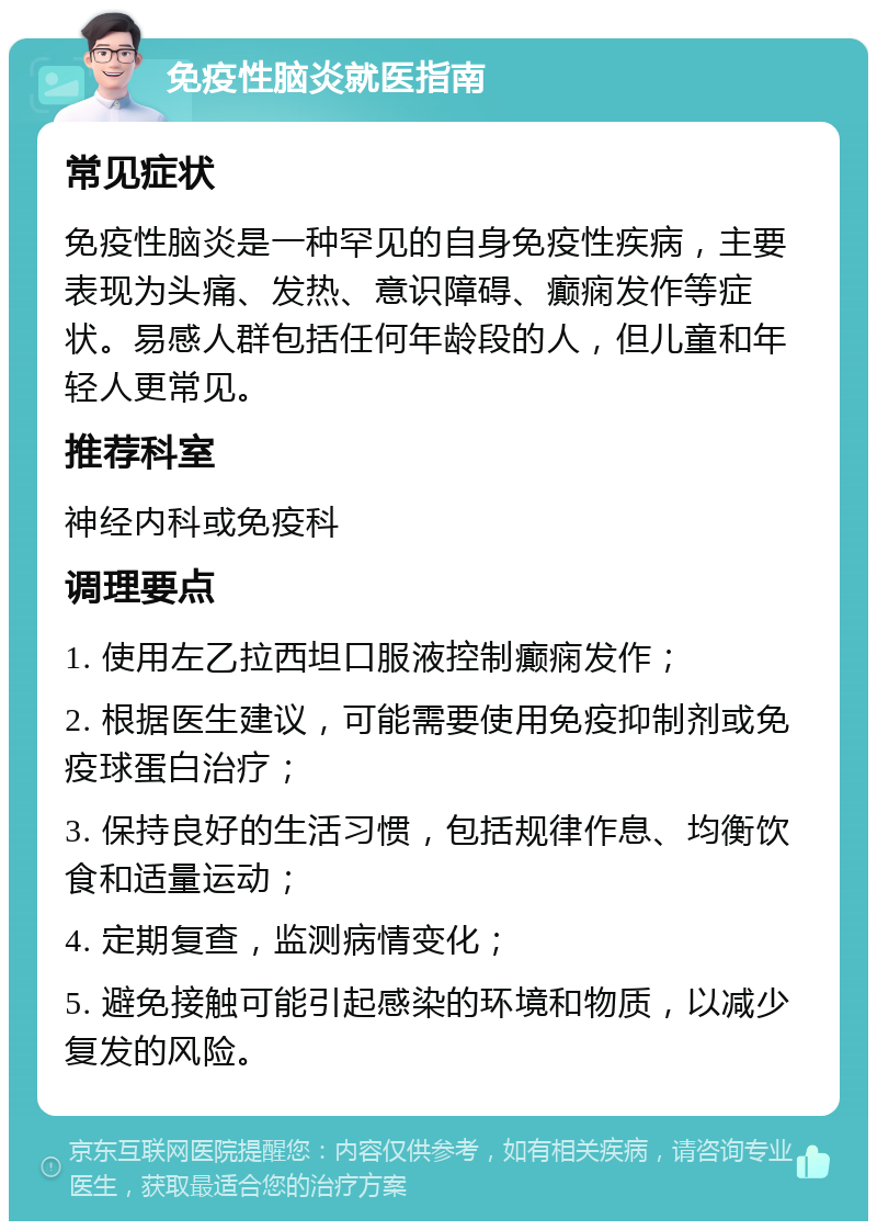 免疫性脑炎就医指南 常见症状 免疫性脑炎是一种罕见的自身免疫性疾病，主要表现为头痛、发热、意识障碍、癫痫发作等症状。易感人群包括任何年龄段的人，但儿童和年轻人更常见。 推荐科室 神经内科或免疫科 调理要点 1. 使用左乙拉西坦口服液控制癫痫发作； 2. 根据医生建议，可能需要使用免疫抑制剂或免疫球蛋白治疗； 3. 保持良好的生活习惯，包括规律作息、均衡饮食和适量运动； 4. 定期复查，监测病情变化； 5. 避免接触可能引起感染的环境和物质，以减少复发的风险。