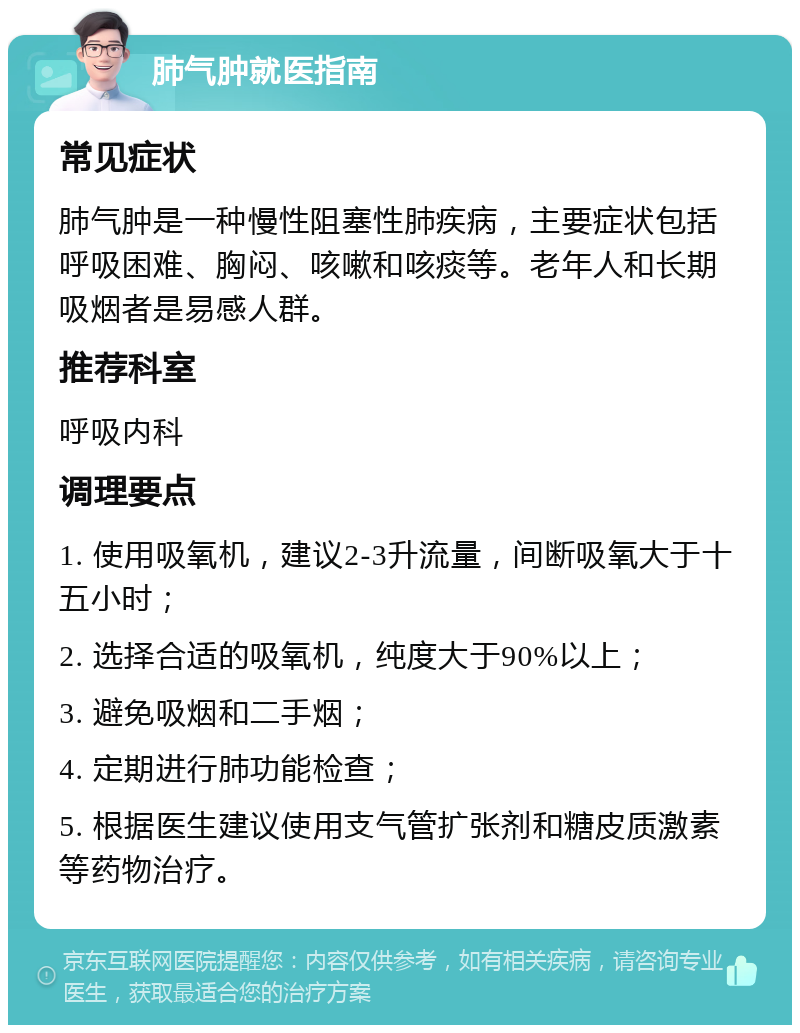 肺气肿就医指南 常见症状 肺气肿是一种慢性阻塞性肺疾病，主要症状包括呼吸困难、胸闷、咳嗽和咳痰等。老年人和长期吸烟者是易感人群。 推荐科室 呼吸内科 调理要点 1. 使用吸氧机，建议2-3升流量，间断吸氧大于十五小时； 2. 选择合适的吸氧机，纯度大于90%以上； 3. 避免吸烟和二手烟； 4. 定期进行肺功能检查； 5. 根据医生建议使用支气管扩张剂和糖皮质激素等药物治疗。