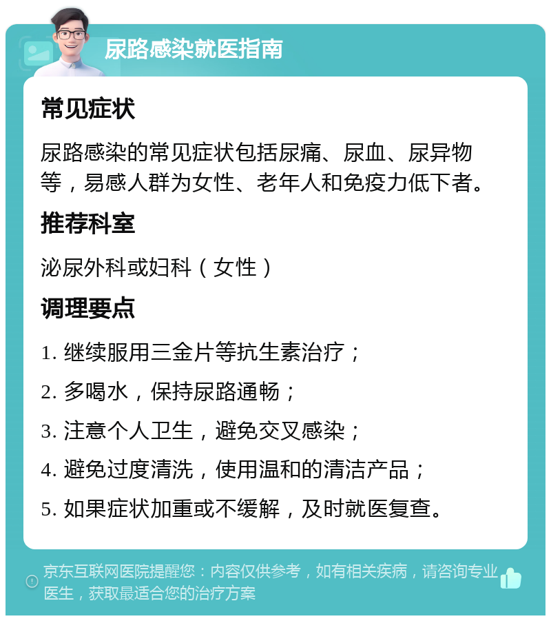 尿路感染就医指南 常见症状 尿路感染的常见症状包括尿痛、尿血、尿异物等，易感人群为女性、老年人和免疫力低下者。 推荐科室 泌尿外科或妇科（女性） 调理要点 1. 继续服用三金片等抗生素治疗； 2. 多喝水，保持尿路通畅； 3. 注意个人卫生，避免交叉感染； 4. 避免过度清洗，使用温和的清洁产品； 5. 如果症状加重或不缓解，及时就医复查。