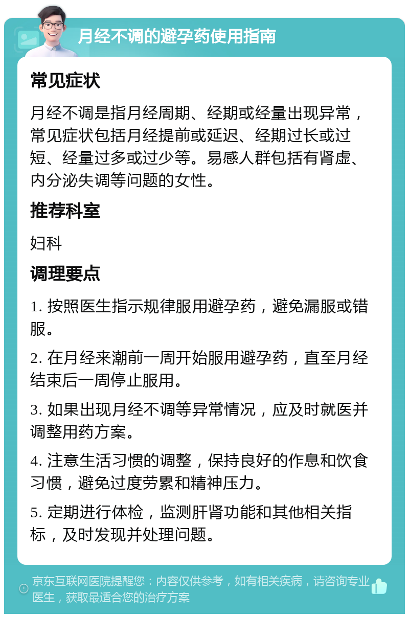 月经不调的避孕药使用指南 常见症状 月经不调是指月经周期、经期或经量出现异常，常见症状包括月经提前或延迟、经期过长或过短、经量过多或过少等。易感人群包括有肾虚、内分泌失调等问题的女性。 推荐科室 妇科 调理要点 1. 按照医生指示规律服用避孕药，避免漏服或错服。 2. 在月经来潮前一周开始服用避孕药，直至月经结束后一周停止服用。 3. 如果出现月经不调等异常情况，应及时就医并调整用药方案。 4. 注意生活习惯的调整，保持良好的作息和饮食习惯，避免过度劳累和精神压力。 5. 定期进行体检，监测肝肾功能和其他相关指标，及时发现并处理问题。