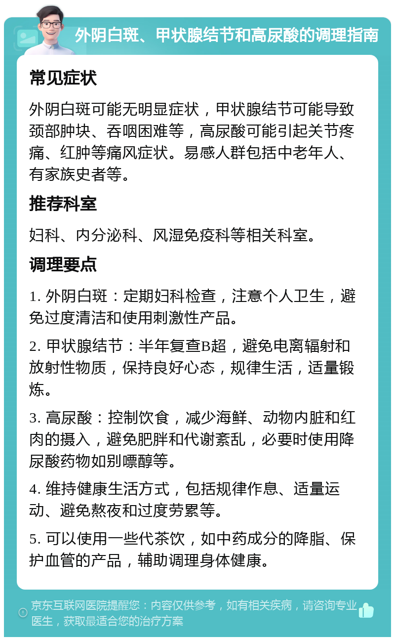 外阴白斑、甲状腺结节和高尿酸的调理指南 常见症状 外阴白斑可能无明显症状，甲状腺结节可能导致颈部肿块、吞咽困难等，高尿酸可能引起关节疼痛、红肿等痛风症状。易感人群包括中老年人、有家族史者等。 推荐科室 妇科、内分泌科、风湿免疫科等相关科室。 调理要点 1. 外阴白斑：定期妇科检查，注意个人卫生，避免过度清洁和使用刺激性产品。 2. 甲状腺结节：半年复查B超，避免电离辐射和放射性物质，保持良好心态，规律生活，适量锻炼。 3. 高尿酸：控制饮食，减少海鲜、动物内脏和红肉的摄入，避免肥胖和代谢紊乱，必要时使用降尿酸药物如别嘌醇等。 4. 维持健康生活方式，包括规律作息、适量运动、避免熬夜和过度劳累等。 5. 可以使用一些代茶饮，如中药成分的降脂、保护血管的产品，辅助调理身体健康。