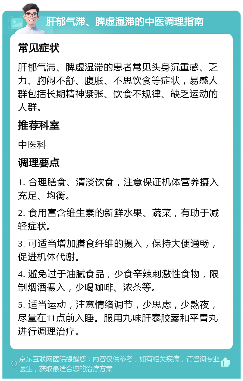 肝郁气滞、脾虚湿滞的中医调理指南 常见症状 肝郁气滞、脾虚湿滞的患者常见头身沉重感、乏力、胸闷不舒、腹胀、不思饮食等症状，易感人群包括长期精神紧张、饮食不规律、缺乏运动的人群。 推荐科室 中医科 调理要点 1. 合理膳食、清淡饮食，注意保证机体营养摄入充足、均衡。 2. 食用富含维生素的新鲜水果、蔬菜，有助于减轻症状。 3. 可适当增加膳食纤维的摄入，保持大便通畅，促进机体代谢。 4. 避免过于油腻食品，少食辛辣刺激性食物，限制烟酒摄入，少喝咖啡、浓茶等。 5. 适当运动，注意情绪调节，少思虑，少熬夜，尽量在11点前入睡。服用九味肝泰胶囊和平胃丸进行调理治疗。