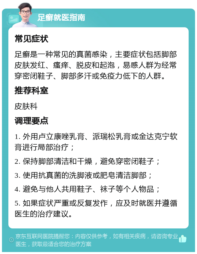 足癣就医指南 常见症状 足癣是一种常见的真菌感染，主要症状包括脚部皮肤发红、瘙痒、脱皮和起泡，易感人群为经常穿密闭鞋子、脚部多汗或免疫力低下的人群。 推荐科室 皮肤科 调理要点 1. 外用卢立康唑乳膏、派瑞松乳膏或金达克宁软膏进行局部治疗； 2. 保持脚部清洁和干燥，避免穿密闭鞋子； 3. 使用抗真菌的洗脚液或肥皂清洁脚部； 4. 避免与他人共用鞋子、袜子等个人物品； 5. 如果症状严重或反复发作，应及时就医并遵循医生的治疗建议。