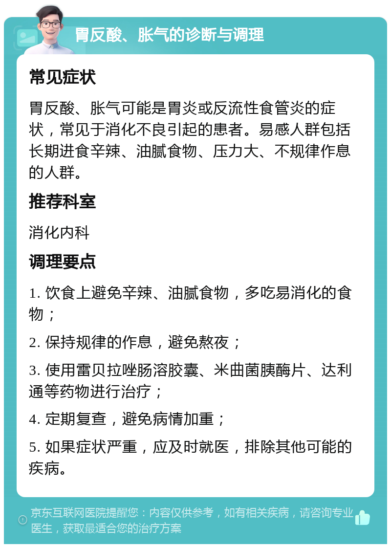 胃反酸、胀气的诊断与调理 常见症状 胃反酸、胀气可能是胃炎或反流性食管炎的症状，常见于消化不良引起的患者。易感人群包括长期进食辛辣、油腻食物、压力大、不规律作息的人群。 推荐科室 消化内科 调理要点 1. 饮食上避免辛辣、油腻食物，多吃易消化的食物； 2. 保持规律的作息，避免熬夜； 3. 使用雷贝拉唑肠溶胶囊、米曲菌胰酶片、达利通等药物进行治疗； 4. 定期复查，避免病情加重； 5. 如果症状严重，应及时就医，排除其他可能的疾病。