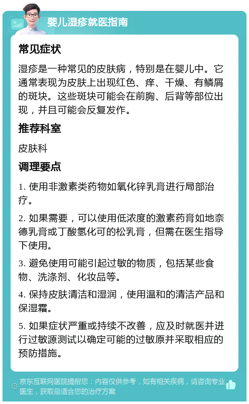 婴儿湿疹就医指南 常见症状 湿疹是一种常见的皮肤病，特别是在婴儿中。它通常表现为皮肤上出现红色、痒、干燥、有鳞屑的斑块。这些斑块可能会在前胸、后背等部位出现，并且可能会反复发作。 推荐科室 皮肤科 调理要点 1. 使用非激素类药物如氧化锌乳膏进行局部治疗。 2. 如果需要，可以使用低浓度的激素药膏如地奈德乳膏或丁酸氢化可的松乳膏，但需在医生指导下使用。 3. 避免使用可能引起过敏的物质，包括某些食物、洗涤剂、化妆品等。 4. 保持皮肤清洁和湿润，使用温和的清洁产品和保湿霜。 5. 如果症状严重或持续不改善，应及时就医并进行过敏源测试以确定可能的过敏原并采取相应的预防措施。