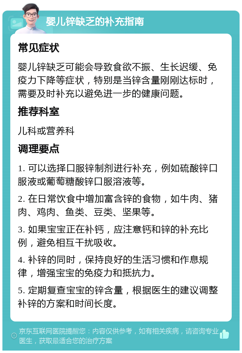 婴儿锌缺乏的补充指南 常见症状 婴儿锌缺乏可能会导致食欲不振、生长迟缓、免疫力下降等症状，特别是当锌含量刚刚达标时，需要及时补充以避免进一步的健康问题。 推荐科室 儿科或营养科 调理要点 1. 可以选择口服锌制剂进行补充，例如硫酸锌口服液或葡萄糖酸锌口服溶液等。 2. 在日常饮食中增加富含锌的食物，如牛肉、猪肉、鸡肉、鱼类、豆类、坚果等。 3. 如果宝宝正在补钙，应注意钙和锌的补充比例，避免相互干扰吸收。 4. 补锌的同时，保持良好的生活习惯和作息规律，增强宝宝的免疫力和抵抗力。 5. 定期复查宝宝的锌含量，根据医生的建议调整补锌的方案和时间长度。