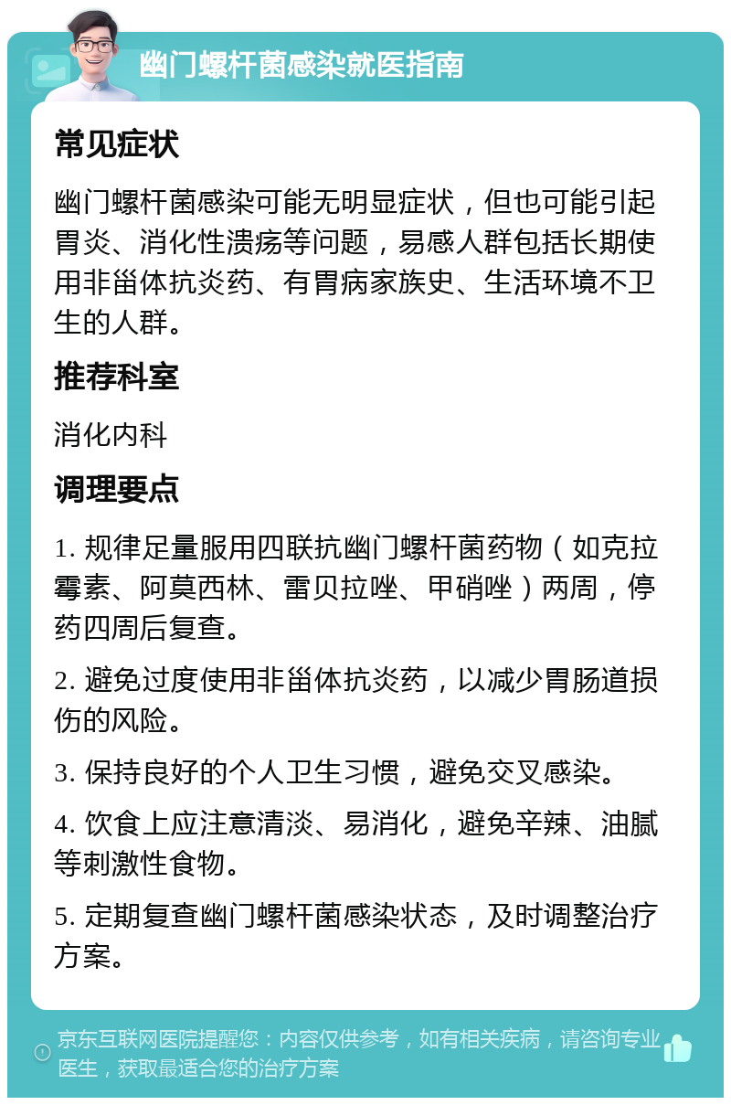 幽门螺杆菌感染就医指南 常见症状 幽门螺杆菌感染可能无明显症状，但也可能引起胃炎、消化性溃疡等问题，易感人群包括长期使用非甾体抗炎药、有胃病家族史、生活环境不卫生的人群。 推荐科室 消化内科 调理要点 1. 规律足量服用四联抗幽门螺杆菌药物（如克拉霉素、阿莫西林、雷贝拉唑、甲硝唑）两周，停药四周后复查。 2. 避免过度使用非甾体抗炎药，以减少胃肠道损伤的风险。 3. 保持良好的个人卫生习惯，避免交叉感染。 4. 饮食上应注意清淡、易消化，避免辛辣、油腻等刺激性食物。 5. 定期复查幽门螺杆菌感染状态，及时调整治疗方案。