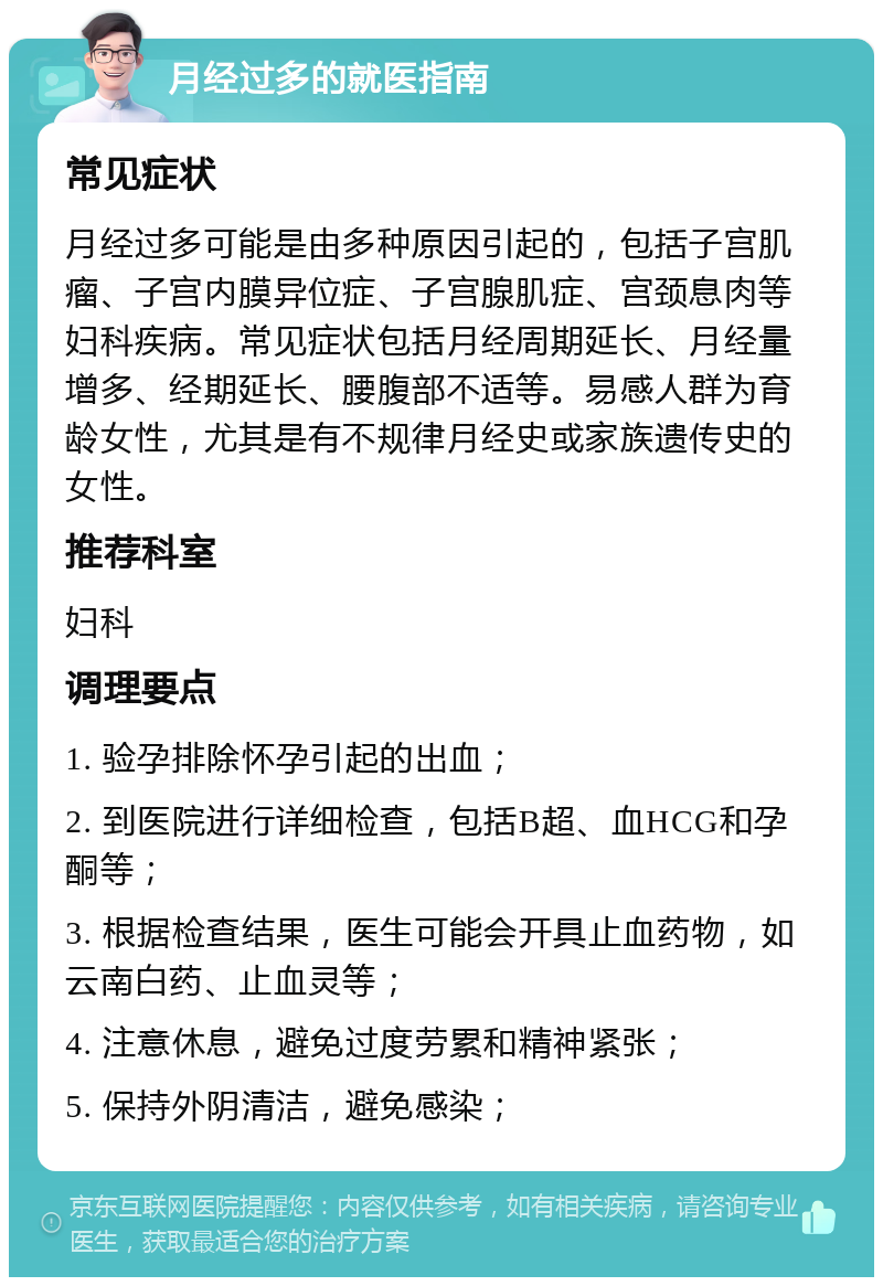 月经过多的就医指南 常见症状 月经过多可能是由多种原因引起的，包括子宫肌瘤、子宫内膜异位症、子宫腺肌症、宫颈息肉等妇科疾病。常见症状包括月经周期延长、月经量增多、经期延长、腰腹部不适等。易感人群为育龄女性，尤其是有不规律月经史或家族遗传史的女性。 推荐科室 妇科 调理要点 1. 验孕排除怀孕引起的出血； 2. 到医院进行详细检查，包括B超、血HCG和孕酮等； 3. 根据检查结果，医生可能会开具止血药物，如云南白药、止血灵等； 4. 注意休息，避免过度劳累和精神紧张； 5. 保持外阴清洁，避免感染；