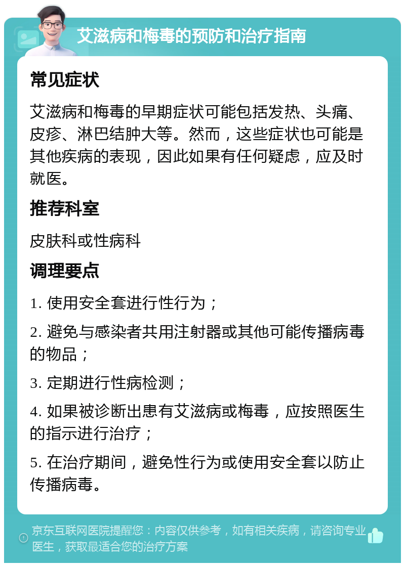 艾滋病和梅毒的预防和治疗指南 常见症状 艾滋病和梅毒的早期症状可能包括发热、头痛、皮疹、淋巴结肿大等。然而，这些症状也可能是其他疾病的表现，因此如果有任何疑虑，应及时就医。 推荐科室 皮肤科或性病科 调理要点 1. 使用安全套进行性行为； 2. 避免与感染者共用注射器或其他可能传播病毒的物品； 3. 定期进行性病检测； 4. 如果被诊断出患有艾滋病或梅毒，应按照医生的指示进行治疗； 5. 在治疗期间，避免性行为或使用安全套以防止传播病毒。