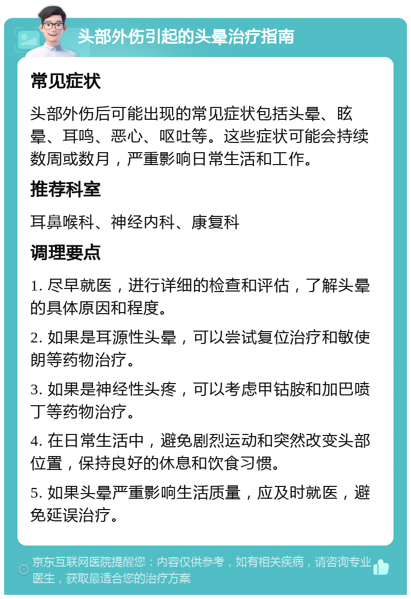 头部外伤引起的头晕治疗指南 常见症状 头部外伤后可能出现的常见症状包括头晕、眩晕、耳鸣、恶心、呕吐等。这些症状可能会持续数周或数月，严重影响日常生活和工作。 推荐科室 耳鼻喉科、神经内科、康复科 调理要点 1. 尽早就医，进行详细的检查和评估，了解头晕的具体原因和程度。 2. 如果是耳源性头晕，可以尝试复位治疗和敏使朗等药物治疗。 3. 如果是神经性头疼，可以考虑甲钴胺和加巴喷丁等药物治疗。 4. 在日常生活中，避免剧烈运动和突然改变头部位置，保持良好的休息和饮食习惯。 5. 如果头晕严重影响生活质量，应及时就医，避免延误治疗。