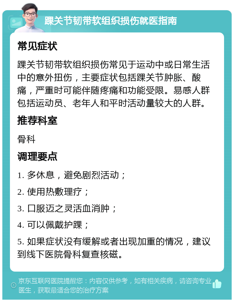 踝关节韧带软组织损伤就医指南 常见症状 踝关节韧带软组织损伤常见于运动中或日常生活中的意外扭伤，主要症状包括踝关节肿胀、酸痛，严重时可能伴随疼痛和功能受限。易感人群包括运动员、老年人和平时活动量较大的人群。 推荐科室 骨科 调理要点 1. 多休息，避免剧烈活动； 2. 使用热敷理疗； 3. 口服迈之灵活血消肿； 4. 可以佩戴护踝； 5. 如果症状没有缓解或者出现加重的情况，建议到线下医院骨科复查核磁。