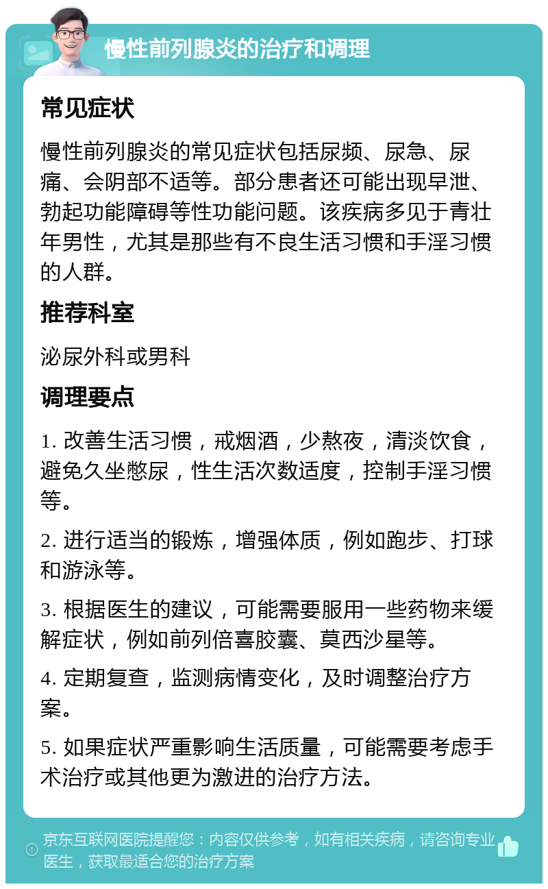 慢性前列腺炎的治疗和调理 常见症状 慢性前列腺炎的常见症状包括尿频、尿急、尿痛、会阴部不适等。部分患者还可能出现早泄、勃起功能障碍等性功能问题。该疾病多见于青壮年男性，尤其是那些有不良生活习惯和手淫习惯的人群。 推荐科室 泌尿外科或男科 调理要点 1. 改善生活习惯，戒烟酒，少熬夜，清淡饮食，避免久坐憋尿，性生活次数适度，控制手淫习惯等。 2. 进行适当的锻炼，增强体质，例如跑步、打球和游泳等。 3. 根据医生的建议，可能需要服用一些药物来缓解症状，例如前列倍喜胶囊、莫西沙星等。 4. 定期复查，监测病情变化，及时调整治疗方案。 5. 如果症状严重影响生活质量，可能需要考虑手术治疗或其他更为激进的治疗方法。