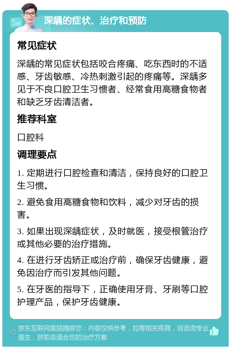 深龋的症状、治疗和预防 常见症状 深龋的常见症状包括咬合疼痛、吃东西时的不适感、牙齿敏感、冷热刺激引起的疼痛等。深龋多见于不良口腔卫生习惯者、经常食用高糖食物者和缺乏牙齿清洁者。 推荐科室 口腔科 调理要点 1. 定期进行口腔检查和清洁，保持良好的口腔卫生习惯。 2. 避免食用高糖食物和饮料，减少对牙齿的损害。 3. 如果出现深龋症状，及时就医，接受根管治疗或其他必要的治疗措施。 4. 在进行牙齿矫正或治疗前，确保牙齿健康，避免因治疗而引发其他问题。 5. 在牙医的指导下，正确使用牙膏、牙刷等口腔护理产品，保护牙齿健康。