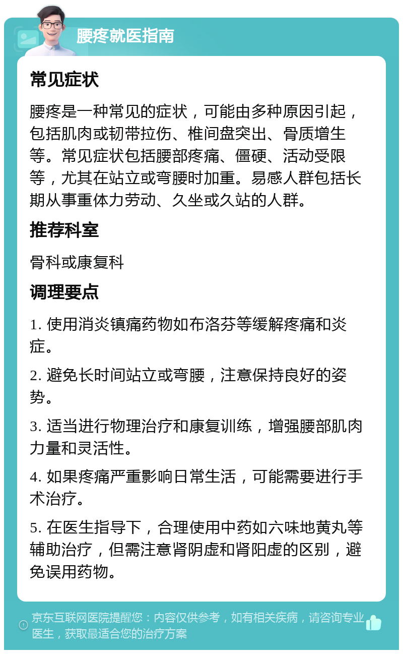 腰疼就医指南 常见症状 腰疼是一种常见的症状，可能由多种原因引起，包括肌肉或韧带拉伤、椎间盘突出、骨质增生等。常见症状包括腰部疼痛、僵硬、活动受限等，尤其在站立或弯腰时加重。易感人群包括长期从事重体力劳动、久坐或久站的人群。 推荐科室 骨科或康复科 调理要点 1. 使用消炎镇痛药物如布洛芬等缓解疼痛和炎症。 2. 避免长时间站立或弯腰，注意保持良好的姿势。 3. 适当进行物理治疗和康复训练，增强腰部肌肉力量和灵活性。 4. 如果疼痛严重影响日常生活，可能需要进行手术治疗。 5. 在医生指导下，合理使用中药如六味地黄丸等辅助治疗，但需注意肾阴虚和肾阳虚的区别，避免误用药物。