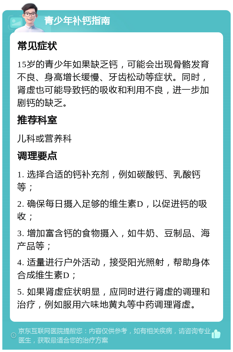 青少年补钙指南 常见症状 15岁的青少年如果缺乏钙，可能会出现骨骼发育不良、身高增长缓慢、牙齿松动等症状。同时，肾虚也可能导致钙的吸收和利用不良，进一步加剧钙的缺乏。 推荐科室 儿科或营养科 调理要点 1. 选择合适的钙补充剂，例如碳酸钙、乳酸钙等； 2. 确保每日摄入足够的维生素D，以促进钙的吸收； 3. 增加富含钙的食物摄入，如牛奶、豆制品、海产品等； 4. 适量进行户外活动，接受阳光照射，帮助身体合成维生素D； 5. 如果肾虚症状明显，应同时进行肾虚的调理和治疗，例如服用六味地黄丸等中药调理肾虚。