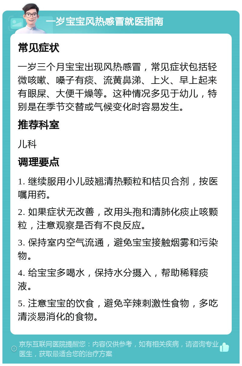 一岁宝宝风热感冒就医指南 常见症状 一岁三个月宝宝出现风热感冒，常见症状包括轻微咳嗽、嗓子有痰、流黄鼻涕、上火、早上起来有眼屎、大便干燥等。这种情况多见于幼儿，特别是在季节交替或气候变化时容易发生。 推荐科室 儿科 调理要点 1. 继续服用小儿豉翘清热颗粒和桔贝合剂，按医嘱用药。 2. 如果症状无改善，改用头孢和清肺化痰止咳颗粒，注意观察是否有不良反应。 3. 保持室内空气流通，避免宝宝接触烟雾和污染物。 4. 给宝宝多喝水，保持水分摄入，帮助稀释痰液。 5. 注意宝宝的饮食，避免辛辣刺激性食物，多吃清淡易消化的食物。