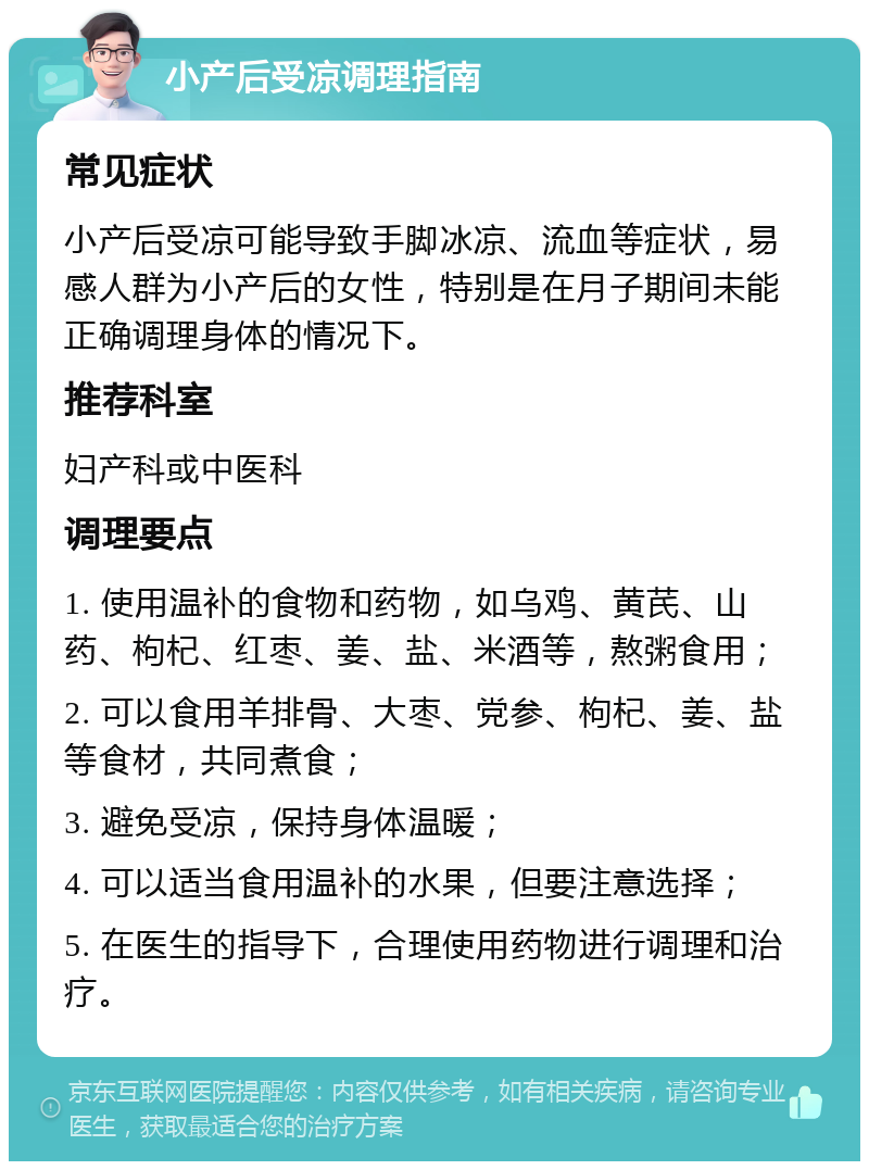 小产后受凉调理指南 常见症状 小产后受凉可能导致手脚冰凉、流血等症状，易感人群为小产后的女性，特别是在月子期间未能正确调理身体的情况下。 推荐科室 妇产科或中医科 调理要点 1. 使用温补的食物和药物，如乌鸡、黄芪、山药、枸杞、红枣、姜、盐、米酒等，熬粥食用； 2. 可以食用羊排骨、大枣、党参、枸杞、姜、盐等食材，共同煮食； 3. 避免受凉，保持身体温暖； 4. 可以适当食用温补的水果，但要注意选择； 5. 在医生的指导下，合理使用药物进行调理和治疗。