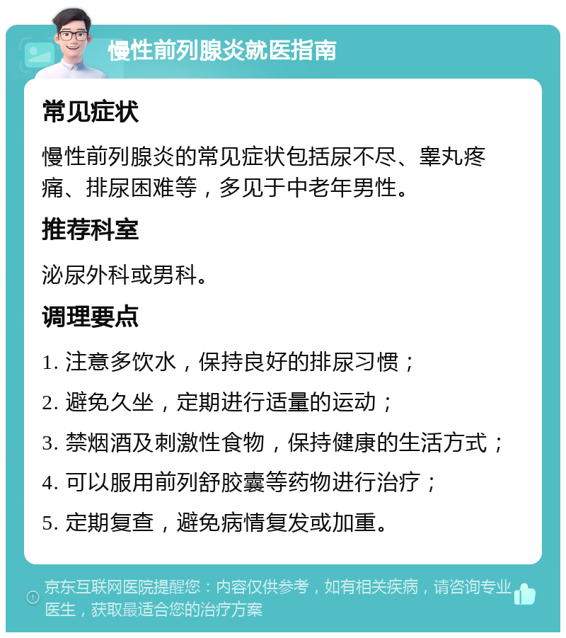 慢性前列腺炎就医指南 常见症状 慢性前列腺炎的常见症状包括尿不尽、睾丸疼痛、排尿困难等，多见于中老年男性。 推荐科室 泌尿外科或男科。 调理要点 1. 注意多饮水，保持良好的排尿习惯； 2. 避免久坐，定期进行适量的运动； 3. 禁烟酒及刺激性食物，保持健康的生活方式； 4. 可以服用前列舒胶囊等药物进行治疗； 5. 定期复查，避免病情复发或加重。