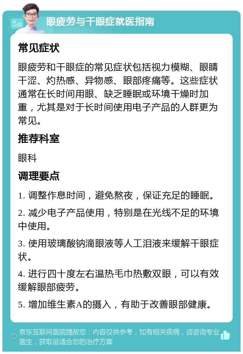 眼疲劳与干眼症就医指南 常见症状 眼疲劳和干眼症的常见症状包括视力模糊、眼睛干涩、灼热感、异物感、眼部疼痛等。这些症状通常在长时间用眼、缺乏睡眠或环境干燥时加重，尤其是对于长时间使用电子产品的人群更为常见。 推荐科室 眼科 调理要点 1. 调整作息时间，避免熬夜，保证充足的睡眠。 2. 减少电子产品使用，特别是在光线不足的环境中使用。 3. 使用玻璃酸钠滴眼液等人工泪液来缓解干眼症状。 4. 进行四十度左右温热毛巾热敷双眼，可以有效缓解眼部疲劳。 5. 增加维生素A的摄入，有助于改善眼部健康。